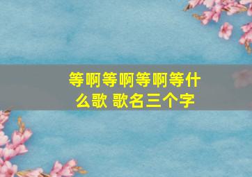 等啊等啊等啊等什么歌 歌名三个字